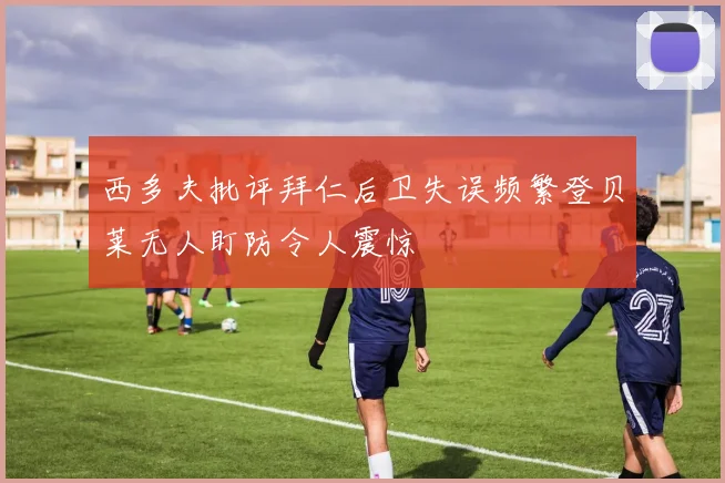西多夫批评拜仁后卫失误频繁登贝莱无人盯防令人震惊