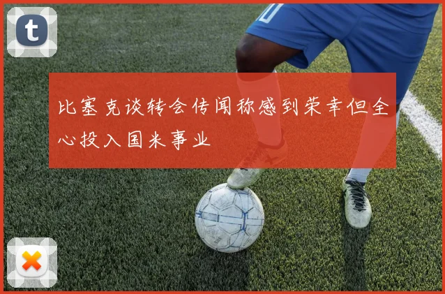 比塞克谈转会传闻称感到荣幸但全心投入国米事业