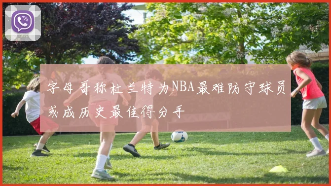 字母哥称杜兰特为NBA最难防守球员或成历史最佳得分手