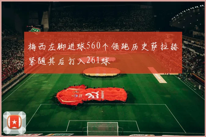 梅西左脚进球560个领跑历史萨拉赫紧随其后打入261球