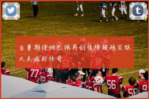 吉鲁期待姆巴佩再创佳绩超越百球大关成新传奇