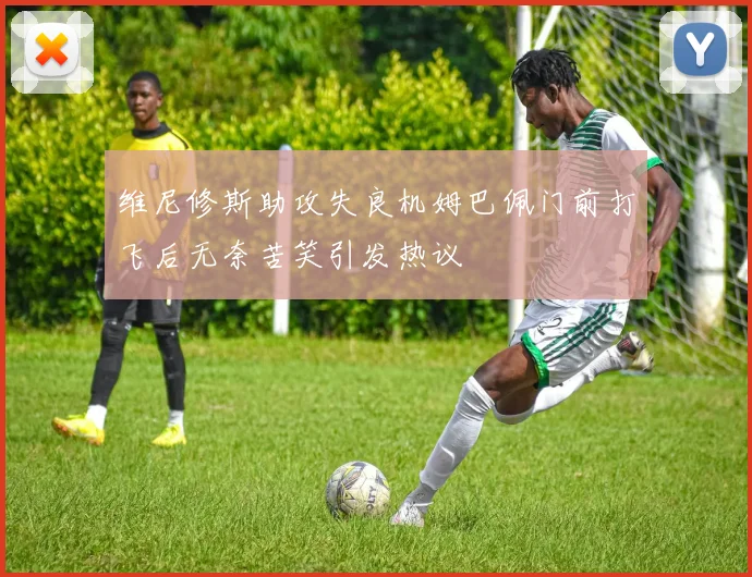 维尼修斯助攻失良机姆巴佩门前打飞后无奈苦笑引发热议
