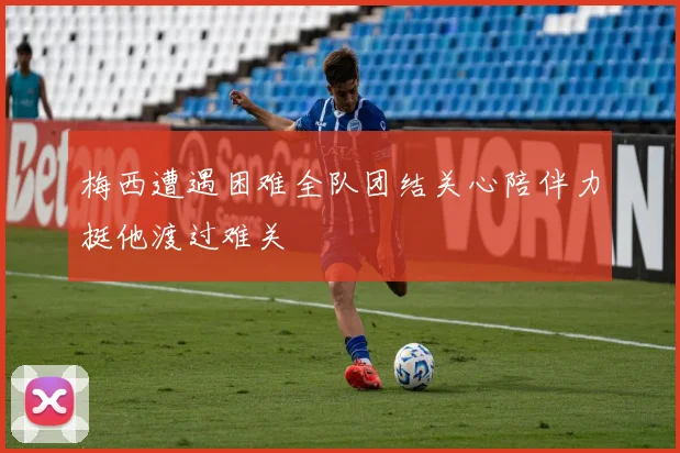 梅西遭遇困难全队团结关心陪伴力挺他渡过难关