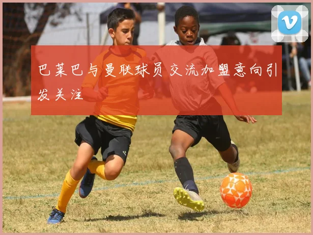 巴莱巴与曼联球员交流加盟意向引发关注