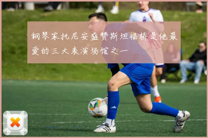 钢琴家托尼安盛赞斯坦福桥是他最爱的三大表演场馆之一