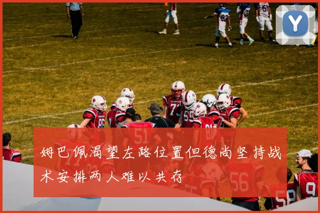 姆巴佩渴望左路位置但德尚坚持战术安排两人难以共存