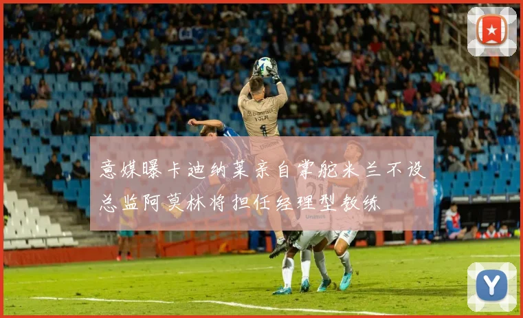 意媒曝卡迪纳莱亲自掌舵米兰不设总监阿莫林将担任经理型教练